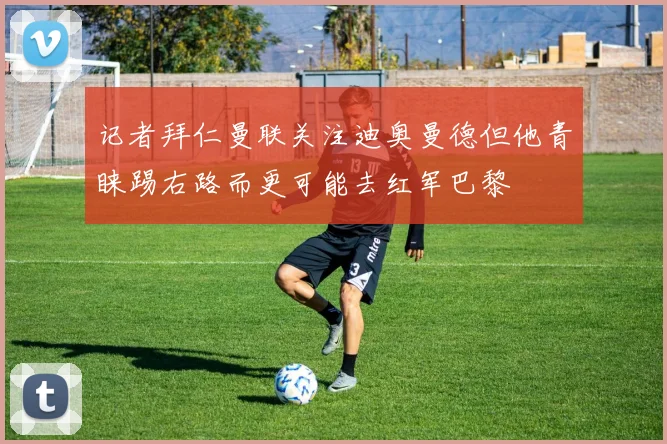 记者拜仁曼联关注迪奥曼德但他青睐踢右路而更可能去红军巴黎