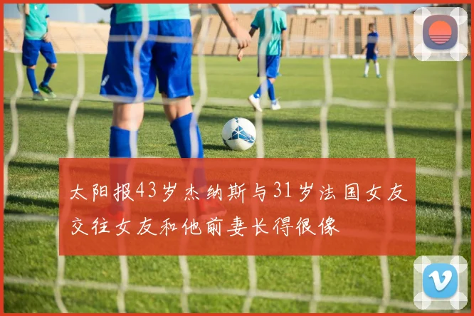 太阳报43岁杰纳斯与31岁法国女友交往女友和他前妻长得很像