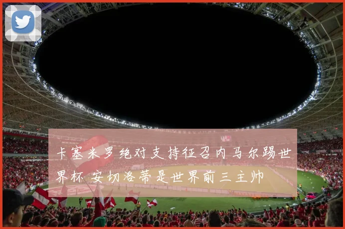 卡塞米罗绝对支持征召内马尔踢世界杯 安切洛蒂是世界前三主帅