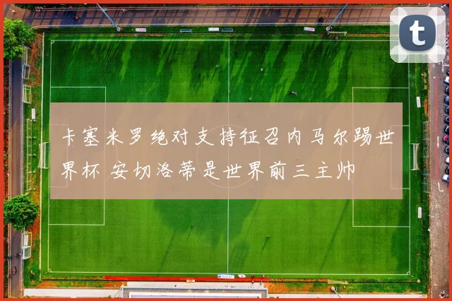 卡塞米罗绝对支持征召内马尔踢世界杯 安切洛蒂是世界前三主帅